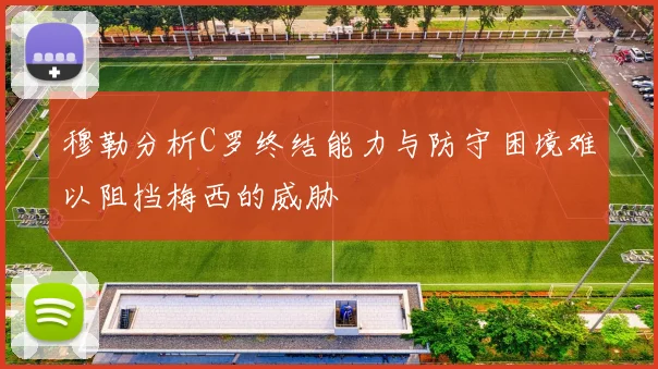 穆勒分析C罗终结能力与防守困境难以阻挡梅西的威胁