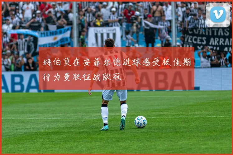 姆伯莫在安菲尔德进球感受极佳期待为曼联征战欧冠