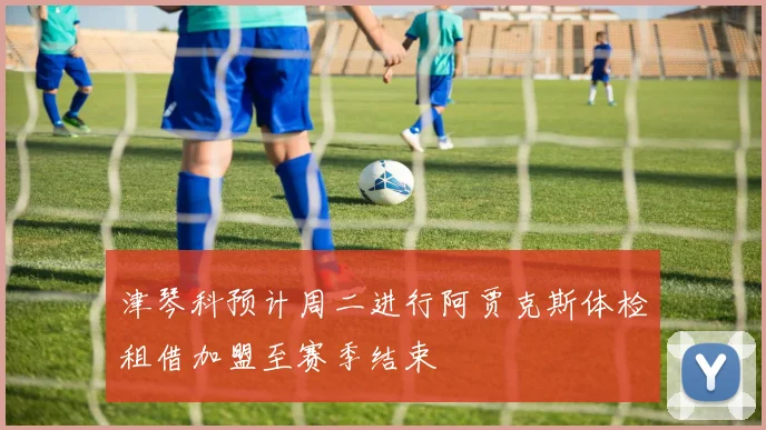津琴科预计周二进行阿贾克斯体检租借加盟至赛季结束