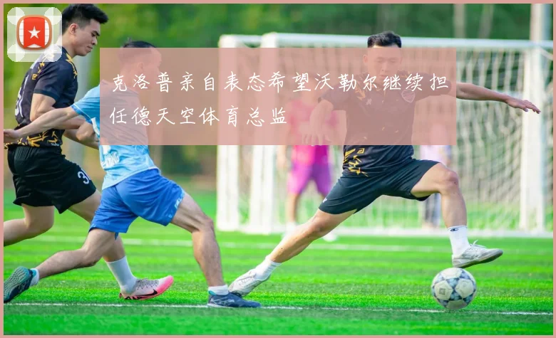 克洛普亲自表态希望沃勒尔继续担任德天空体育总监