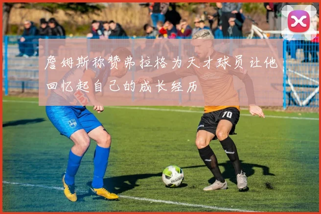 詹姆斯称赞弗拉格为天才球员让他回忆起自己的成长经历