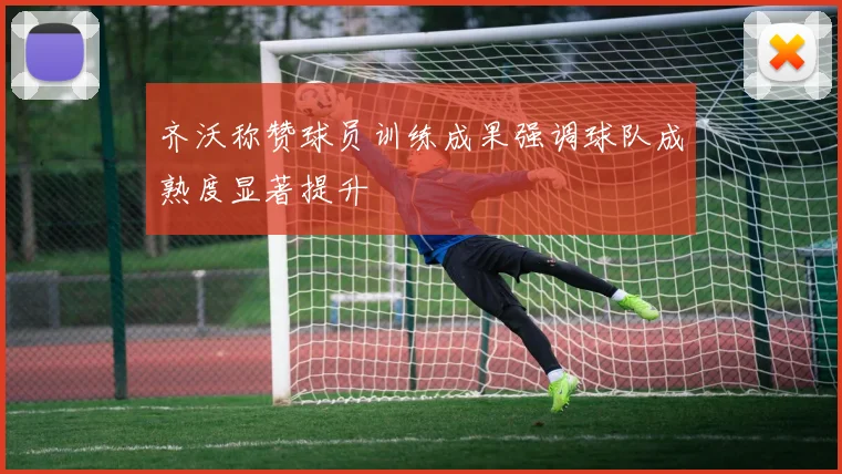 齐沃称赞球员训练成果强调球队成熟度显著提升