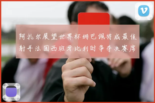 阿扎尔展望世界杯姆巴佩将成最佳射手法国西班牙比利时争夺决赛席位