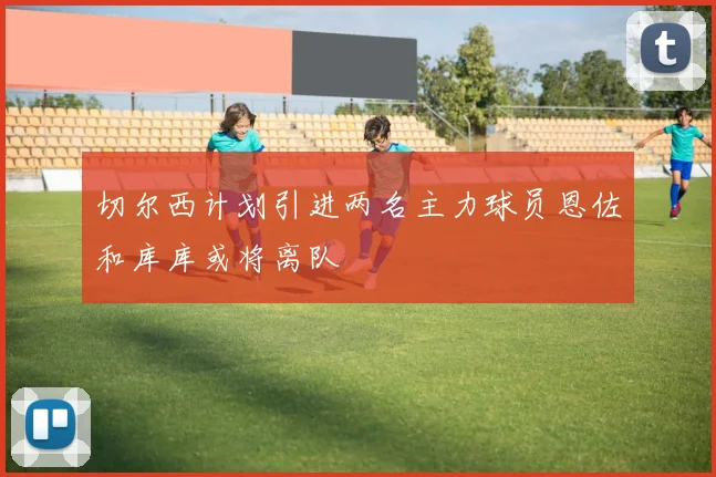 切尔西计划引进两名主力球员恩佐和库库或将离队