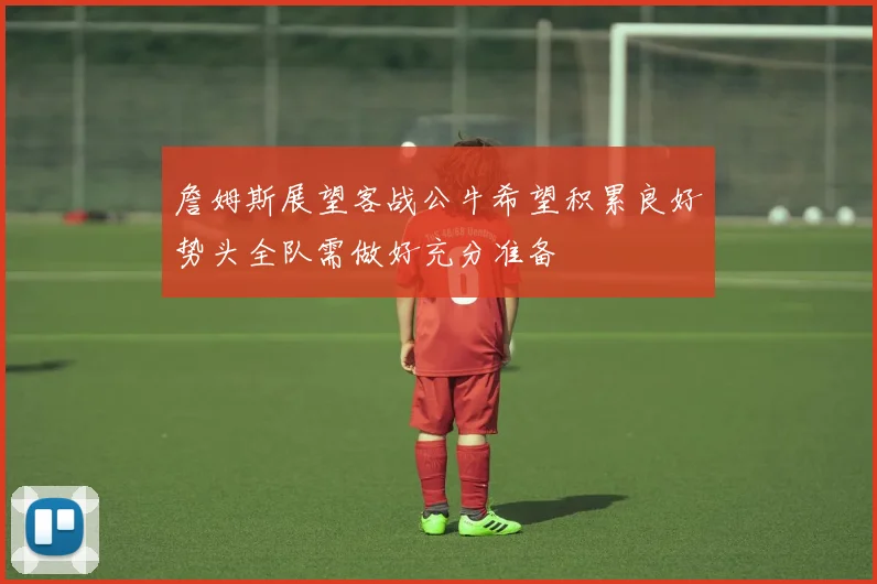 詹姆斯展望客战公牛希望积累良好势头全队需做好充分准备
