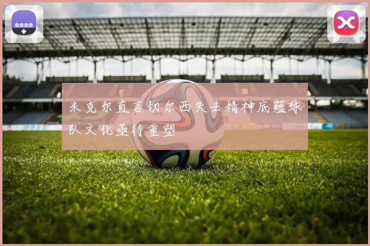 米克尔直言切尔西失去精神底蕴球队文化亟待重塑