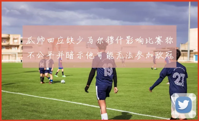 瓜帅回应缺少马尔穆什影响比赛称不公平并暗示他可能无法参加欧冠