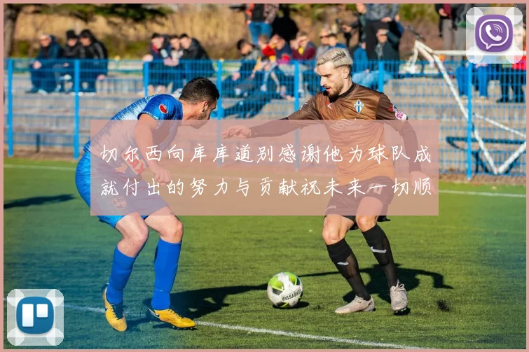 切尔西向库库道别感谢他为球队成就付出的努力与贡献祝未来一切顺利