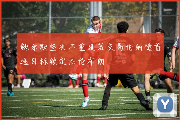 鲍尔默坚决不重建若交易伦纳德首选目标锁定杰伦布朗