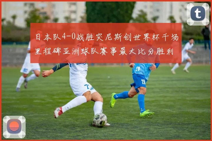 日本队4-0战胜突尼斯创世界杯千场里程碑亚洲球队赛事最大比分胜利