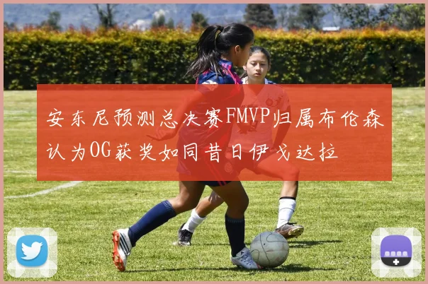 安东尼预测总决赛FMVP归属布伦森认为OG获奖如同昔日伊戈达拉