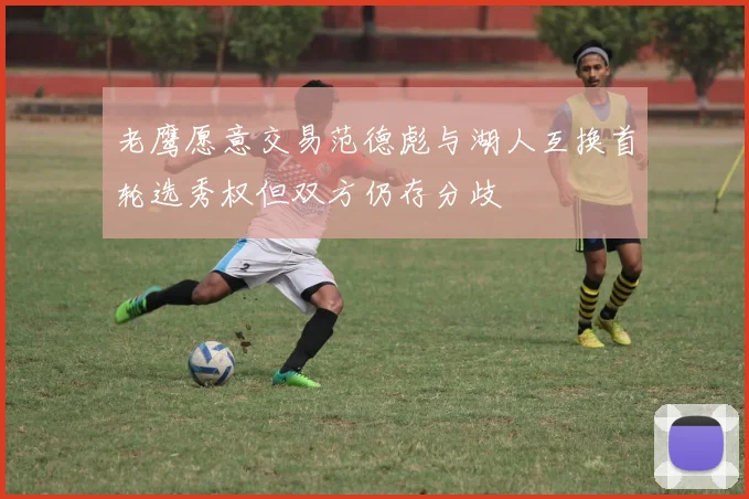 老鹰愿意交易范德彪与湖人互换首轮选秀权但双方仍存分歧