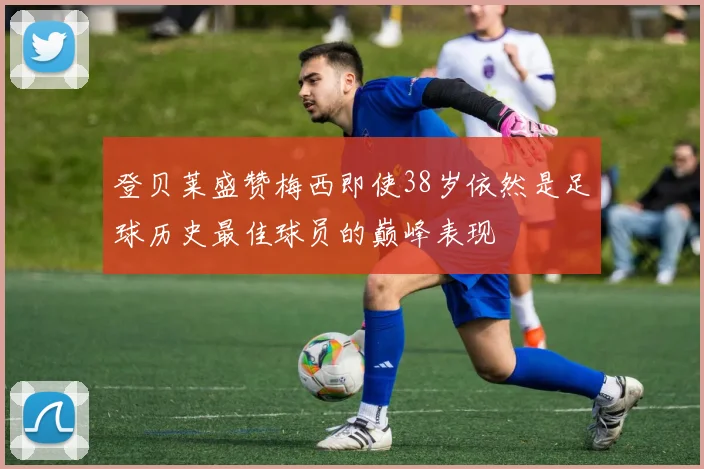 登贝莱盛赞梅西即使38岁依然是足球历史最佳球员的巅峰表现
