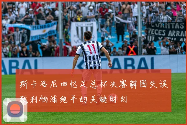 斯卡洛尼回忆足总杯决赛解围失误致利物浦绝平的关键时刻