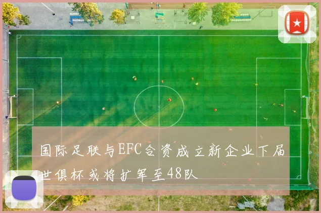 国际足联与EFC合资成立新企业下届世俱杯或将扩军至48队