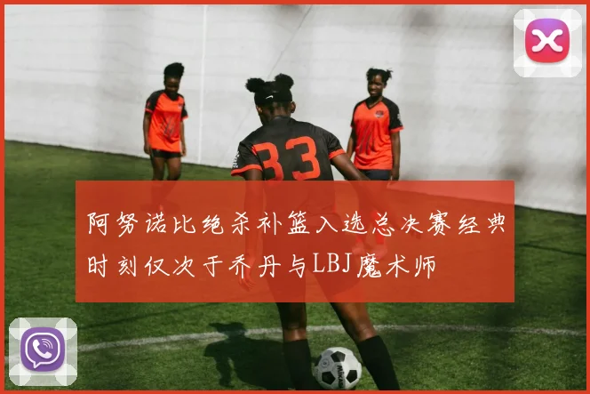 阿努诺比绝杀补篮入选总决赛经典时刻仅次于乔丹与LBJ魔术师
