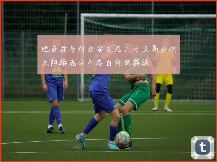 理查兹与科尔安东尼三方交易分析太阳雄鹿公牛各自评级解读