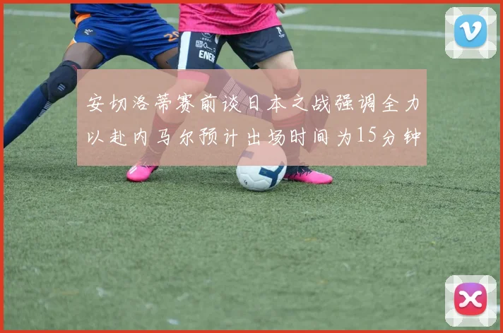 安切洛蒂赛前谈日本之战强调全力以赴内马尔预计出场时间为15分钟
