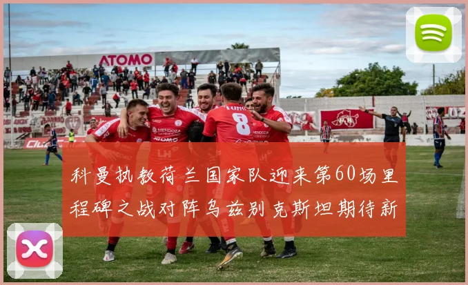 科曼执教荷兰国家队迎来第60场里程碑之战对阵乌兹别克斯坦期待新突破