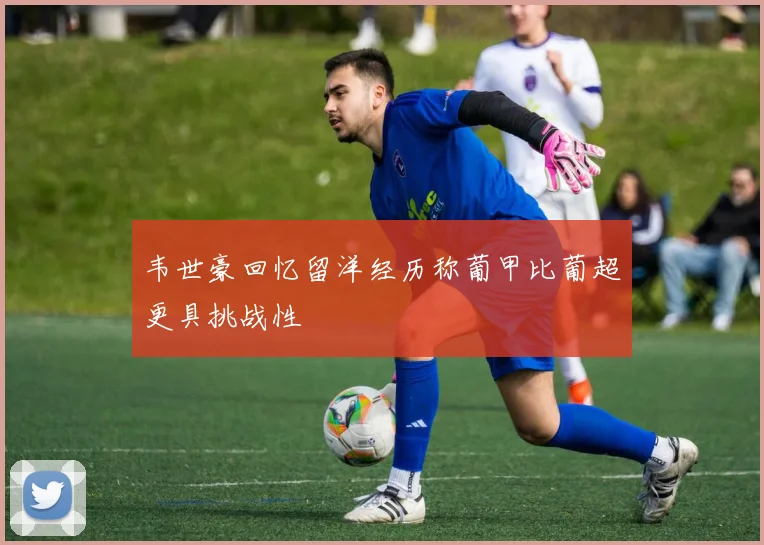 韦世豪回忆留洋经历称葡甲比葡超更具挑战性