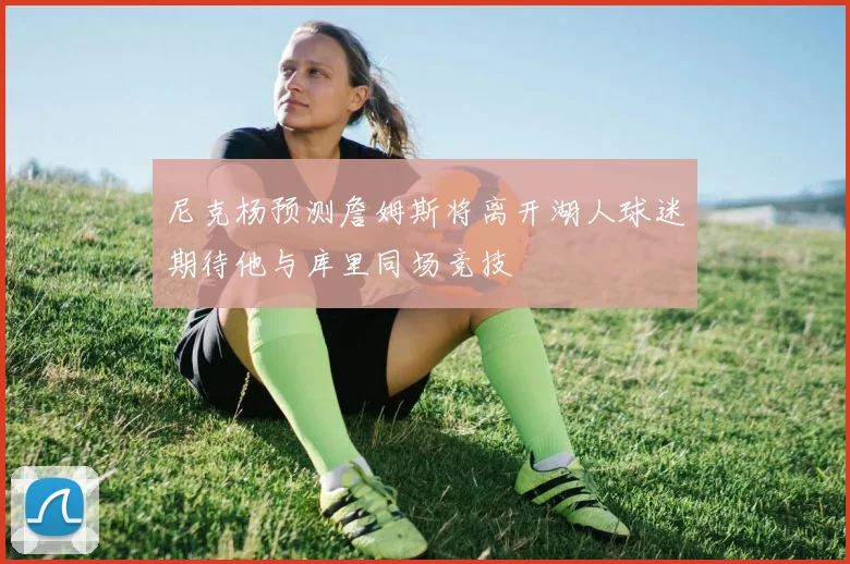 尼克杨预测詹姆斯将离开湖人球迷期待他与库里同场竞技