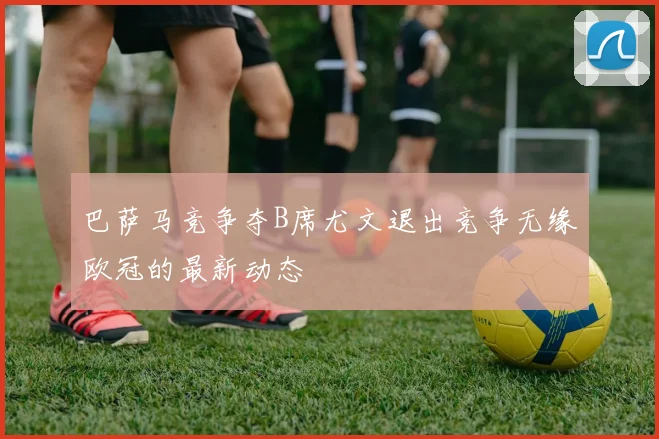 巴萨马竞争夺B席尤文退出竞争无缘欧冠的最新动态