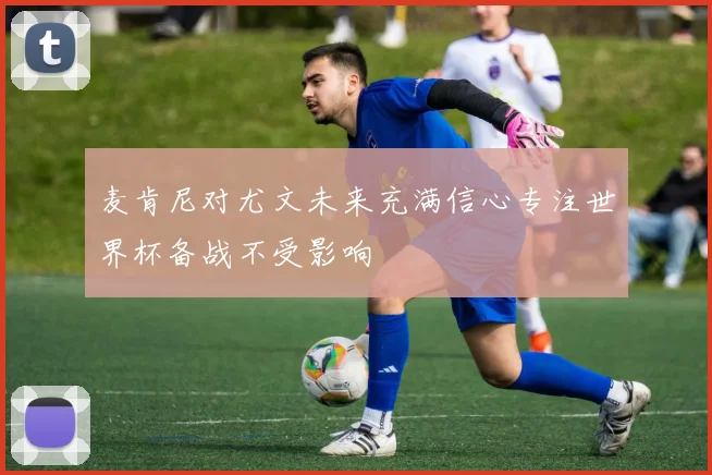 麦肯尼对尤文未来充满信心专注世界杯备战不受影响