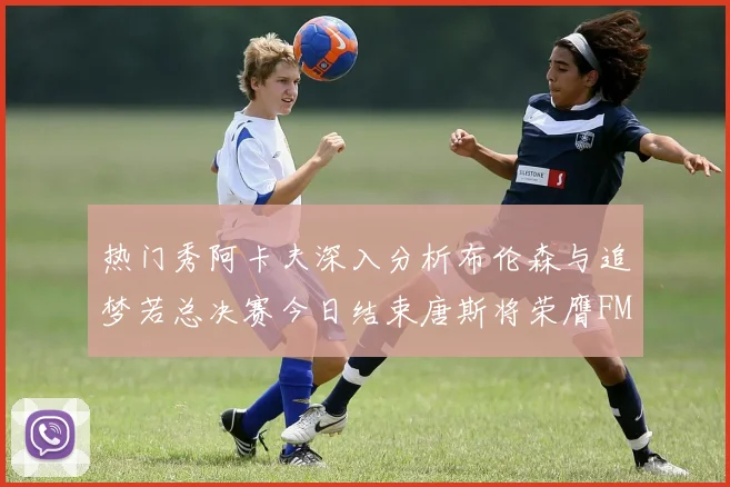 热门秀阿卡夫深入分析布伦森与追梦若总决赛今日结束唐斯将荣膺FMVP