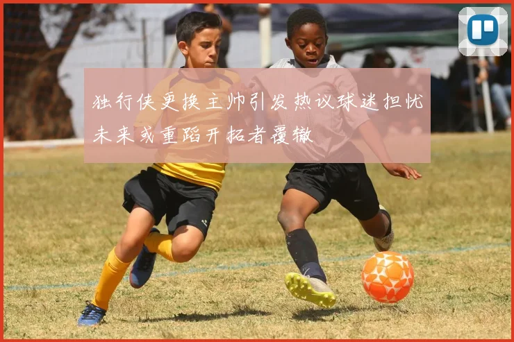 独行侠更换主帅引发热议球迷担忧未来或重蹈开拓者覆辙