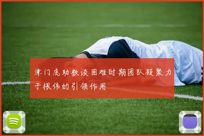 津门虎助教谈困难时期团队凝聚力于根伟的引领作用