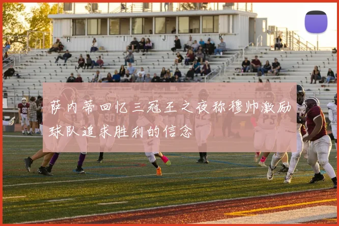 萨内蒂回忆三冠王之夜称穆帅激励球队追求胜利的信念
