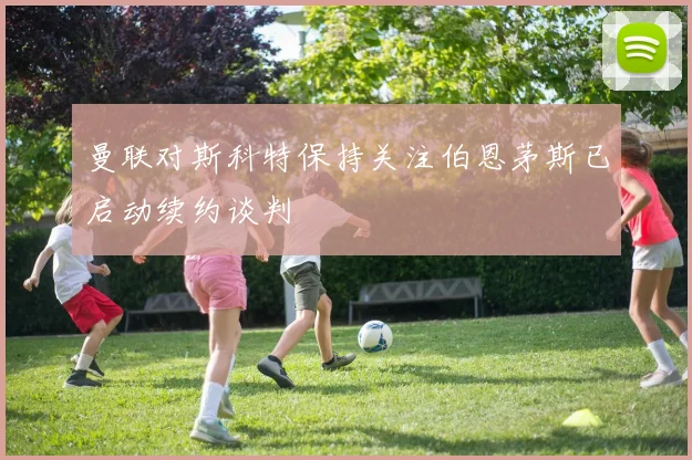 曼联对斯科特保持关注伯恩茅斯已启动续约谈判